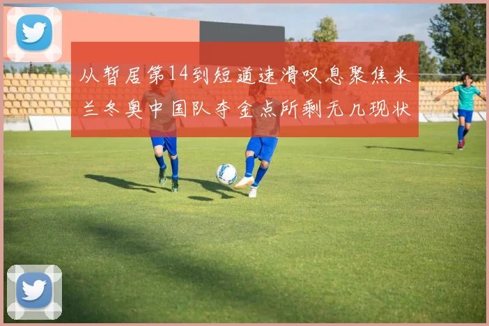 从暂居第14到短道速滑叹息聚焦米兰冬奥中国队夺金点所剩无几现状