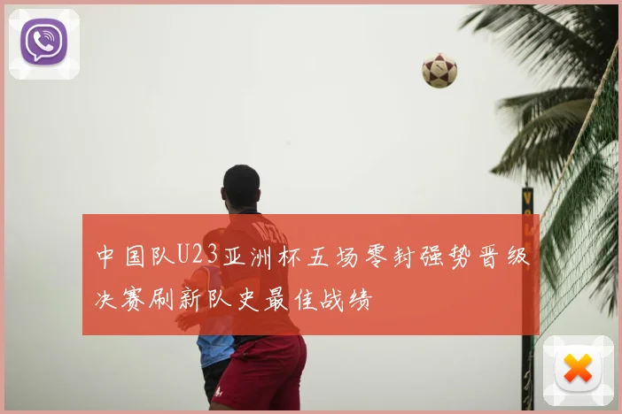 中国队U23亚洲杯五场零封强势晋级决赛刷新队史最佳战绩