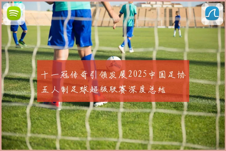 十一冠传奇引领发展2025中国足协五人制足球超级联赛深度总结